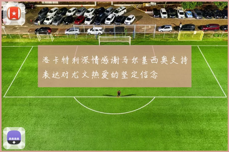 洛卡特利深情感谢马尔基西奥支持表达对尤文热爱的坚定信念