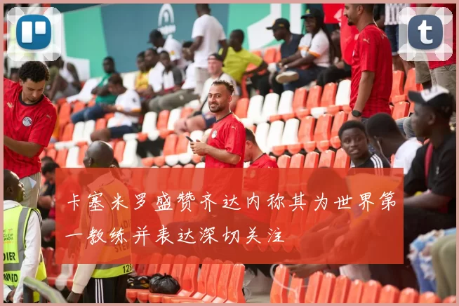 卡塞米罗盛赞齐达内称其为世界第一教练并表达深切关注