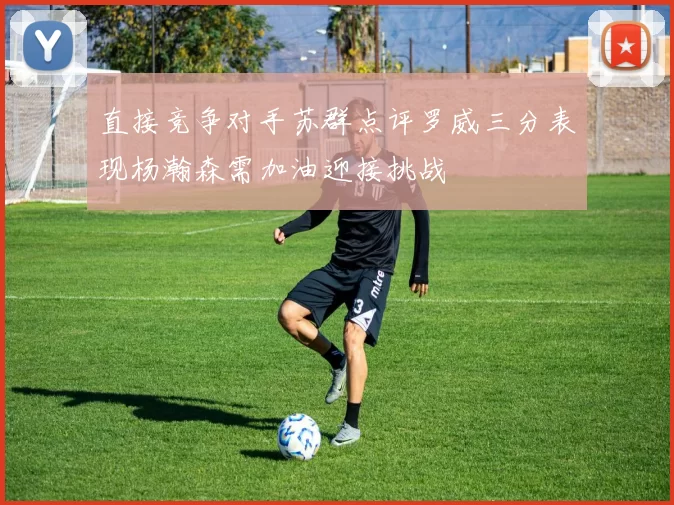 直接竞争对手苏群点评罗威三分表现杨瀚森需加油迎接挑战
