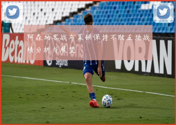 阿森纳客战布莱顿保持不败五场战绩分析与展望