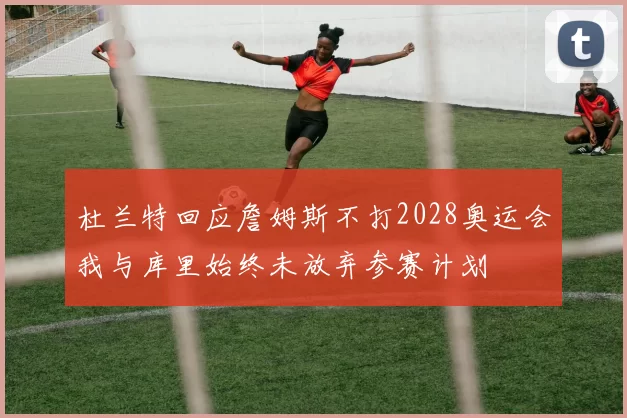 杜兰特回应詹姆斯不打2028奥运会我与库里始终未放弃参赛计划