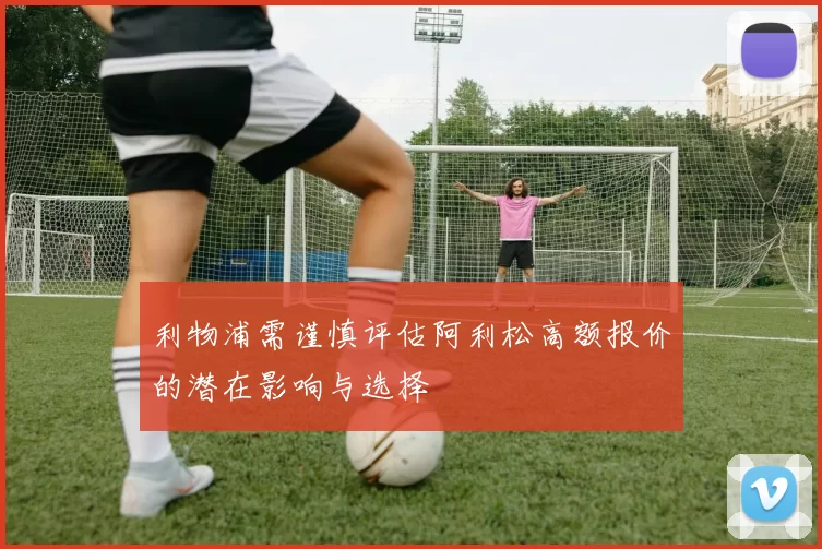 利物浦需谨慎评估阿利松高额报价的潜在影响与选择