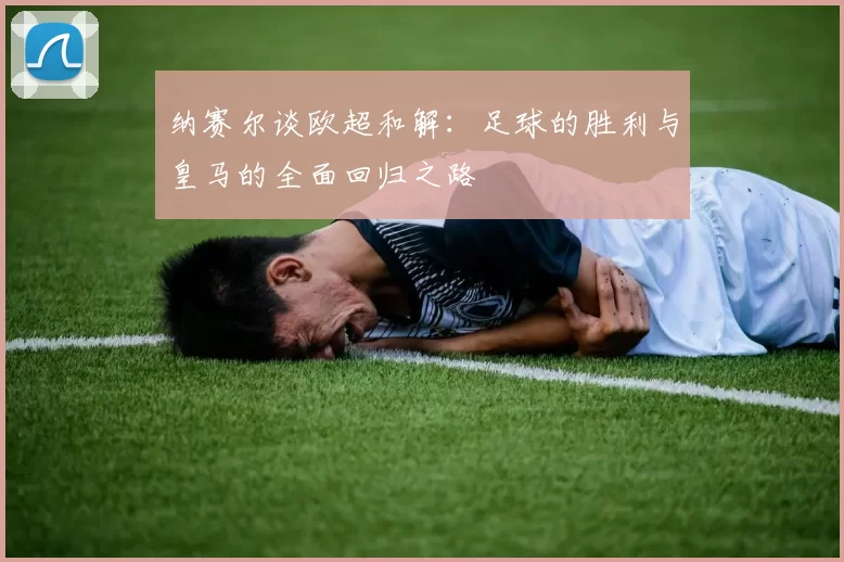 纳赛尔谈欧超和解：足球的胜利与皇马的全面回归之路