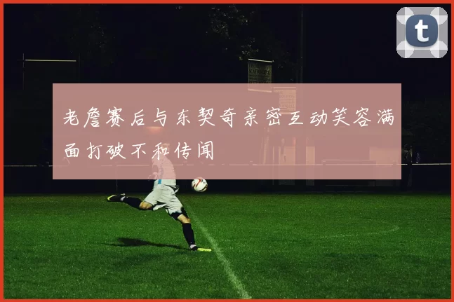 老詹赛后与东契奇亲密互动笑容满面打破不和传闻