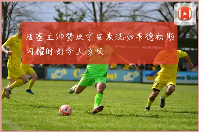 活塞主帅赞坎宁安表现如韦德初期闪耀时刻令人惊叹
