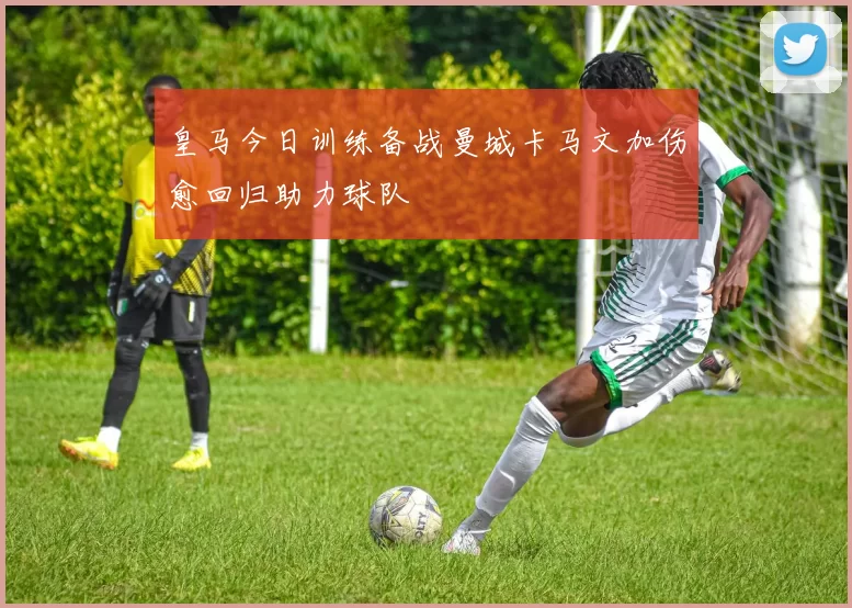 皇马今日训练备战曼城卡马文加伤愈回归助力球队