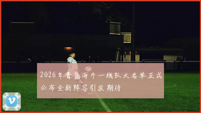 2026年青岛海牛一线队大名单正式公布全新阵容引发期待