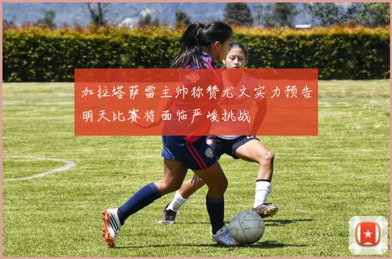加拉塔萨雷主帅称赞尤文实力预告明天比赛将面临严峻挑战