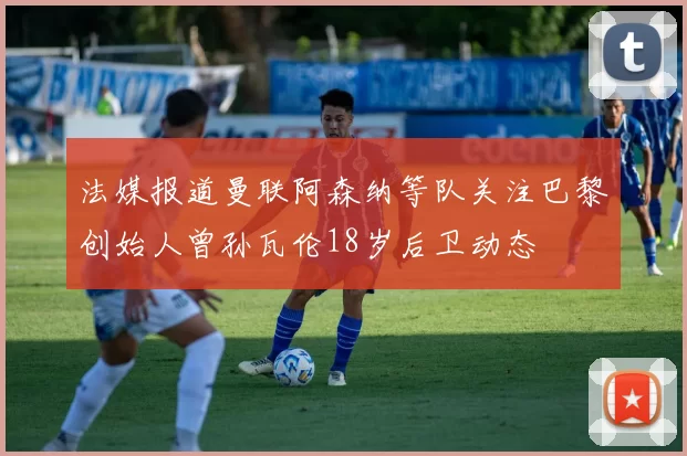 法媒报道曼联阿森纳等队关注巴黎创始人曾孙瓦伦18岁后卫动态