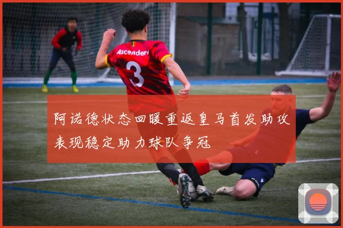 阿诺德状态回暖重返皇马首发助攻表现稳定助力球队争冠