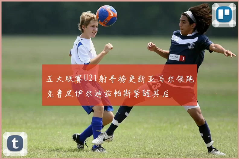五大联赛U21射手榜更新亚马尔领跑克鲁皮伊尔迪兹帕斯紧随其后