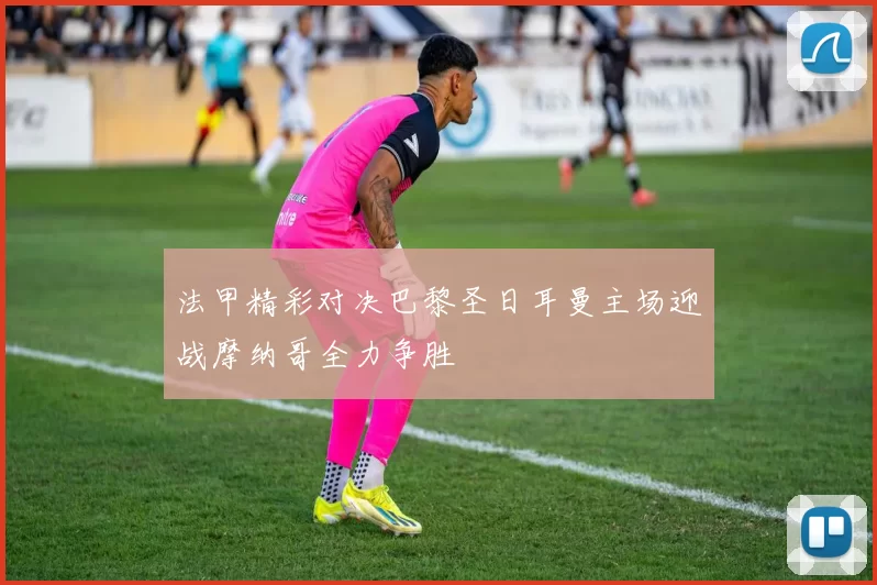 法甲精彩对决巴黎圣日耳曼主场迎战摩纳哥全力争胜
