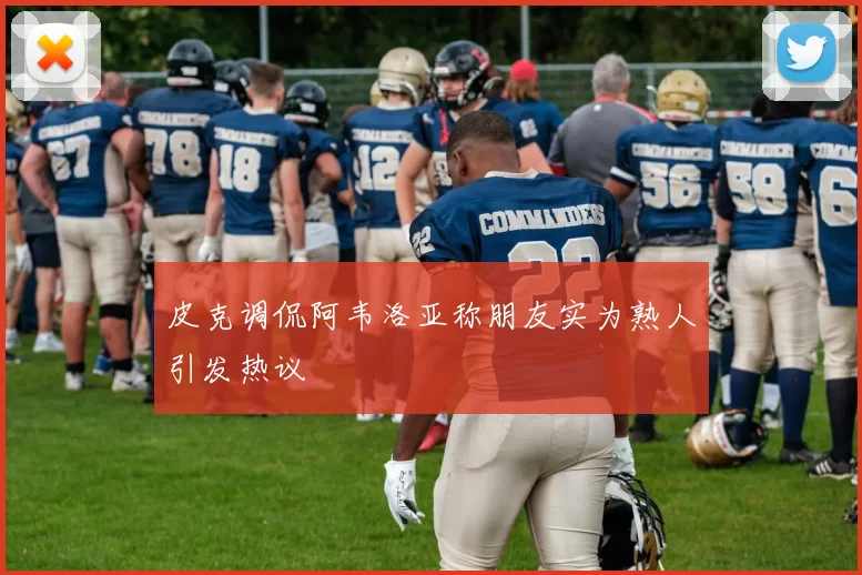 皮克调侃阿韦洛亚称朋友实为熟人引发热议