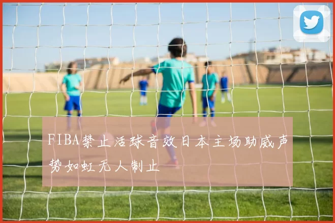 FIBA禁止活球音效日本主场助威声势如虹无人制止