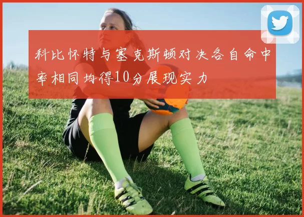 科比怀特与塞克斯顿对决各自命中率相同均得10分展现实力