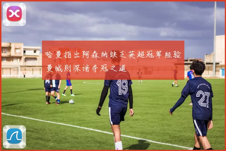 哈曼指出阿森纳缺乏英超冠军经验曼城则深谙夺冠之道