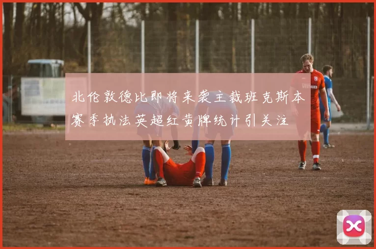 北伦敦德比即将来袭主裁班克斯本赛季执法英超红黄牌统计引关注